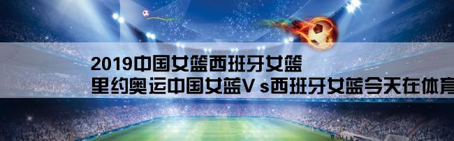 2019中国女篮西班牙女篮,里约奥运中国女蓝V s西班牙女蓝今天在体育频道几点钟开赛