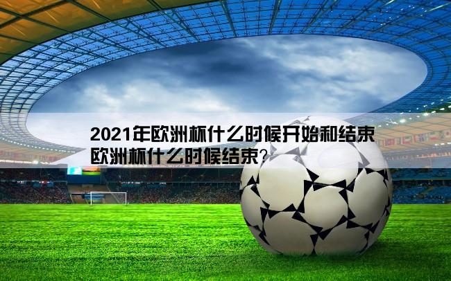 2021年欧洲杯什么时候开始和结束,欧洲杯什么时候结束？