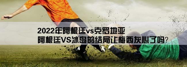 2022年阿根廷vs克罗地亚,阿根廷VS冰岛的结局让梅西灰心了吗？