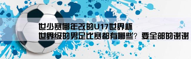 世少赛哪年改的U17世界杯,世界级的男足比赛都有哪些？要全部的谢谢