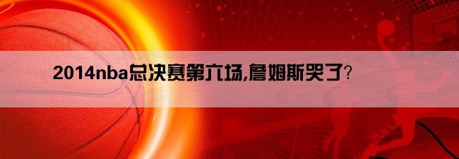 2014nba总决赛第六场,詹姆斯哭了？