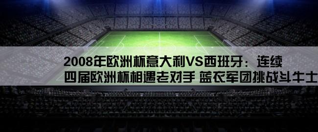 2008年欧洲杯意大利VS西班牙：连续四届欧洲杯相遇老对手 蓝衣军团挑战斗牛士