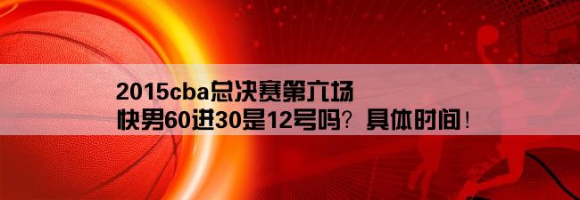 2015cba总决赛第六场,快男60进30是12号吗？具体时间！