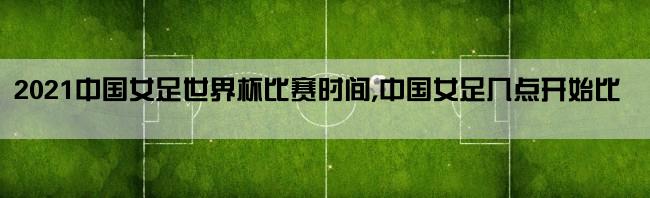 2021中国女足世界杯比赛时间,中国女足几点开始比